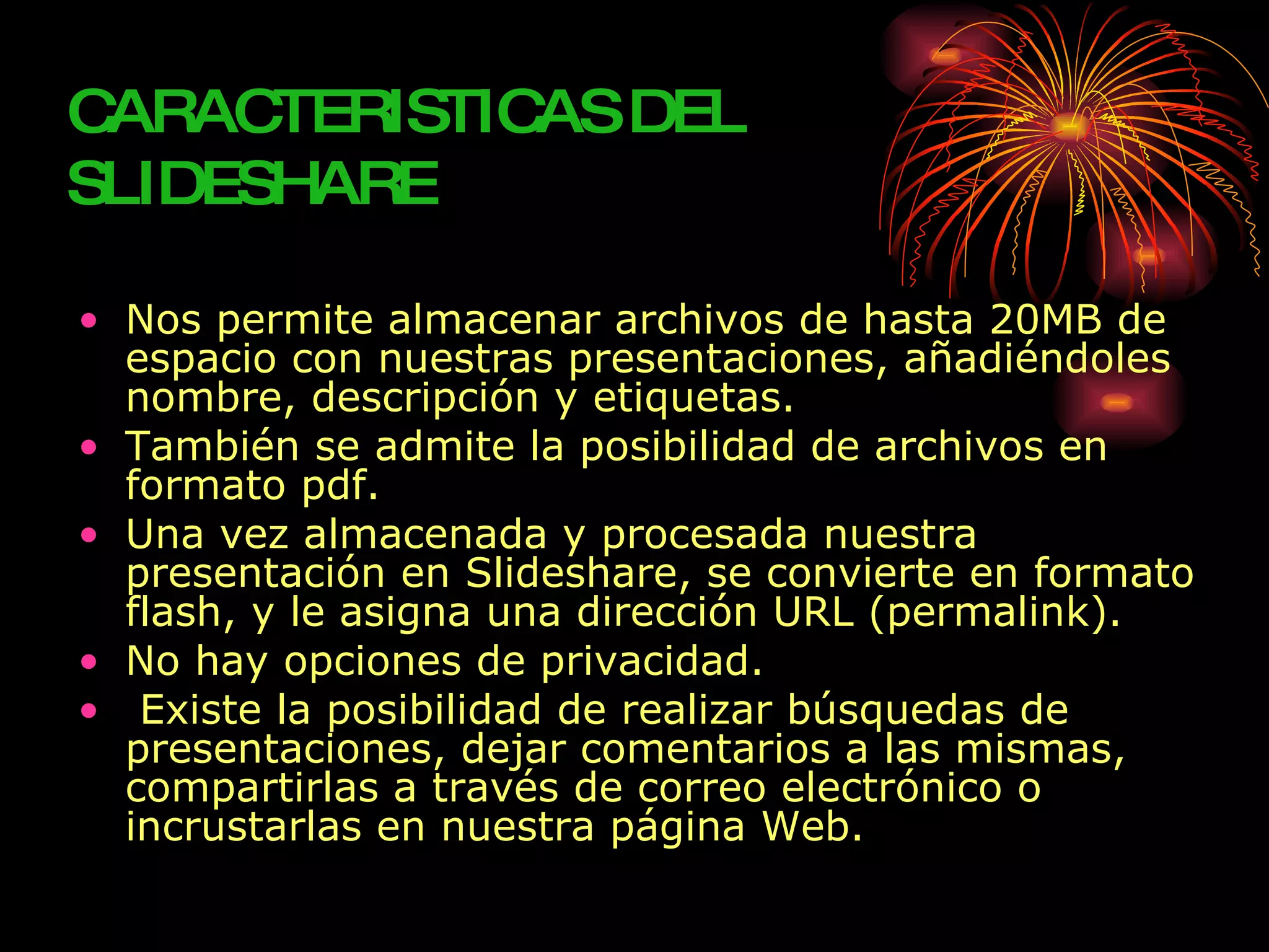 CARAC TERISTIC DEL
              AS
SLIDESHARE

• Nos permite almacenar archivos de hasta 20MB de
  espacio con nuestras presentaciones, añadiéndoles
  nombre, descripción y etiquetas.
• También se admite la posibilidad de archivos en
  formato pdf.
• Una vez almacenada y procesada nuestra
  presentación en Slideshare, se convierte en formato
  flash, y le asigna una dirección URL (permalink).
• No hay opciones de privacidad.
• Existe la posibilidad de realizar búsquedas de
  presentaciones, dejar comentarios a las mismas,
  compartirlas a través de correo electrónico o
  incrustarlas en nuestra página Web.
 