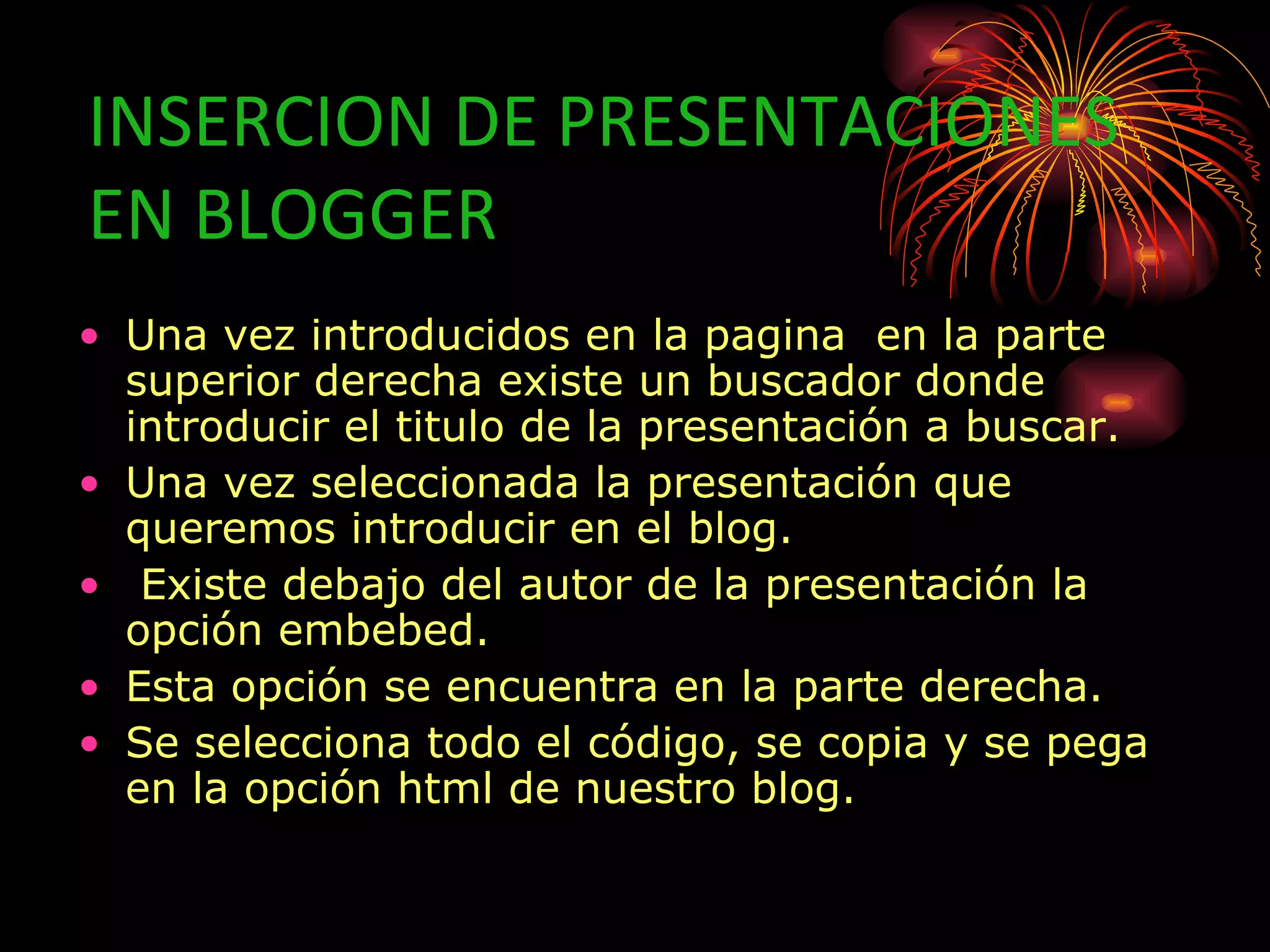 INSERCION DE PRESENTACIONES
EN BLOGGER
• Una vez introducidos en la pagina en la parte
  superior derecha existe un buscador donde
  introducir el titulo de la presentación a buscar.
• Una vez seleccionada la presentación que
  queremos introducir en el blog.
• Existe debajo del autor de la presentación la
  opción embebed.
• Esta opción se encuentra en la parte derecha.
• Se selecciona todo el código, se copia y se pega
  en la opción html de nuestro blog.
 