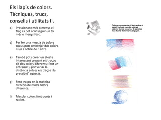 Els llapis de colors. Tècniques, trucs, consells i utilitats II. Pressionant més o menys el traç es pot aconseguir un to més o menys fosc. Per fer una mescla de colors suaus pots ombrejar dos colors l¡ un a sobre de l’ altre. També pots crear un efecte interessant creuant els traços de dos colors diferents (fent un entramat), pot variar la distància entres els traços i la pressió d’ aquests. Fent traços en la mateixa direcció de molts colors diferents. Mesclar colors fent punts i ratlles. 