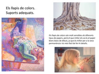 Els llapis de colors. Suports adequats. Els llapis de colors són molt sensibles als diferents tipus de papers, però el que millor els va és el paper blanc bàsic de dibuix, ja que és millor per a la seva permanència i és més fàcil de fer-hi detalls. 