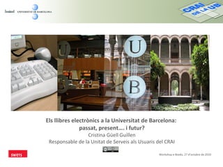 Els llibres electrònics a la Universitat de Barcelona:
passat, present…. i futur?
Cristina Güell Guillen
Responsable de la Unitat de Serveis als Usuaris del CRAI
Workshop e-Books, 27 d’octubre de 2010
 