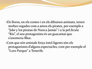 -Els lloros, en els contes i en els dibuixos animats, tenen
  moltes vegades com a amos els pirates, per exemple a
  “Jake y los piratas de Nunca Jamás” i a la pel.lícula
  “Río”, el seu protagonista és un guacamai que
  s’anomena Blue.
-Com que són animals força intel.ligents són els
  protagonistes d’alguns espectacles, com per exemple el
  “Loro Parque” a Tenerife.
 