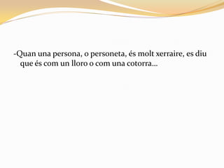 -Quan una persona, o personeta, és molt xerraire, es diu
  que és com un lloro o com una cotorra…
 