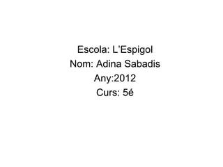 Escola: L’Espigol
Nom: Adina Sabadis
    Any:2012
     Curs: 5é
 