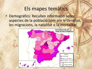 Els mapes temàtics
• Demogràfics: Recullen informació sobre
aspectes de la població com ara la densitat,
les migracions, la natalitat o la mortalitat.
 