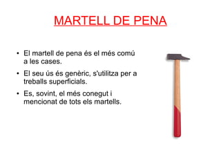 MARTELL DE PENA

●   El martell de pena és el més comú
    a les cases.
●   El seu ús és genèric, s'utilitza per a
    treballs superficials.
●   Es, sovint, el més conegut i
    mencionat de tots els martells.
 
