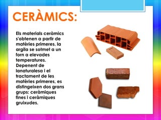 CERÀMICS:
Els materials ceràmics
s'obtenen a partir de
matèries primeres. la
argila se sotmet a un
forn a elevades
temperatures.
Depenent de
lanaturalesa i el
tractament de les
matèries primeres, es
distingeixen dos grans
grups: ceràmiques
fines i ceràmiques
gruixudes.
 