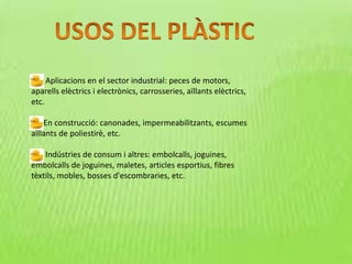 Aplicacions en el sector industrial: peces de motors,
aparells elèctrics i electrònics, carrosseries, aïllants elèctrics,
etc.
En construcció: canonades, impermeabilitzants, escumes
aïllants de poliestirè, etc.
Indústries de consum i altres: embolcalls, joguines,
embolcalls de joguines, maletes, articles esportius, fibres
tèxtils, mobles, bosses d'escombraries, etc.
 