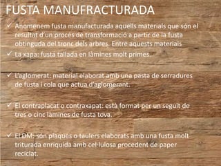 FUSTA MANUFRACTURADA
 Anomenem fusta manufacturada aquells materials que són el
resultat d’un procés de transformació a partir de la fusta
obtinguda del tronc dels arbres. Entre aquests materials
 La xapa: fusta tallada en làmines molt primes.
 L’aglomerat: material elaborat amb una pasta de serradures
de fusta i cola que actua d’aglomerant.
 El contraplacat o contraxapat: està format per un seguit de
tres o cinc làmines de fusta tova.
 El DM: són plaques o taulers elaborats amb una fusta molt
triturada enriquida amb cel·lulosa procedent de paper
reciclat.
 