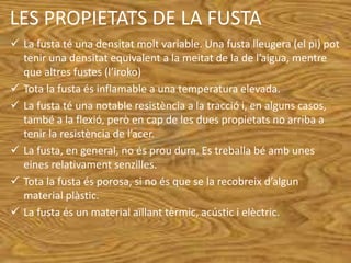 LES PROPIETATS DE LA FUSTA
 La fusta té una densitat molt variable. Una fusta lleugera (el pi) pot
tenir una densitat equivalent a la meitat de la de l’aigua, mentre
que altres fustes (l’iroko)
 Tota la fusta és inflamable a una temperatura elevada.
 La fusta té una notable resistència a la tracció i, en alguns casos,
també a la flexió, però en cap de les dues propietats no arriba a
tenir la resistència de l’acer.
 La fusta, en general, no és prou dura. Es treballa bé amb unes
eines relativament senzilles.
 Tota la fusta és porosa, si no és que se la recobreix d’algun
material plàstic.
 La fusta és un material aïllant tèrmic, acústic i elèctric.
 