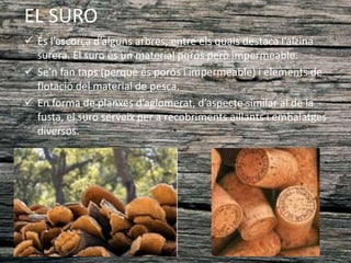 EL SURO
 És l’escorça d’alguns arbres, entre els quals destaca l’alzina
surera. El suro és un material porós però impermeable.
 Se’n fan taps (perquè és porós i impermeable) i elements de
flotació del material de pesca.
 En forma de planxes d’aglomerat, d’aspecte similar al de la
fusta, el suro serveix per a recobriments aïllants i embalatges
diversos.
 