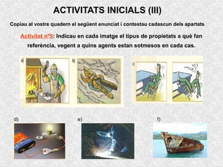 ACTIVITATS INICIALS (III)
Copiau al vostre quadern el següent enunciat i contestau cadascun dels apartats

      Activitat nº5: Indicau en cada imatge el tipus de propietats a què fan
        referència, vegent a quins agents estan sotmesos en cada cas.




 d)                         e)                             f)
 