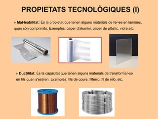 PROPIETATS TECNOLÒGIQUES (I)
» Mal·leabilitat: És la propietat que tenen alguns materials de fer-se en làmines,
quan són comprimits. Exemples: paper d’alumini, paper de plàstic, vidre,etc.




 » Ductilitat: És la capacitat que tenen alguns materials de transformar-se
 en fils quan s'estiren. Exemples: fils de coure, filferro, fil de niló, etc.
 