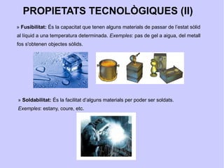 PROPIETATS TECNOLÒGIQUES (II)
» Fusibilitat: És la capacitat que tenen alguns materials de passar de l’estat sòlid
al líquid a una temperatura determinada. Exemples: pas de gel a aigua, del metall
fos s'obtenen objectes sòlids.




» Soldabilitat: És la facilitat d’alguns materials per poder ser soldats.
Exemples: estany, coure, etc.
 