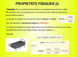 PROPIETATS FÍSIQUES (I)
» Densitat: És la propietat que ens indica si un material pesa més que un altre.
Per exemple: entre una peça de suro i una de ferro de les mateixes dimensions,
quina s'enfonsa abans?

La densitat es calcula com el quocient entre la massa i el volum

Així, per exemple la densitat de l'aigua és 1000 kg/m³

La massa d'un objecte la podem determinar amb una balança, mentre que el volum
dependrà de la forma del mateix (cúbica, cilíndrica, esfèrica....)

Exemple:
 