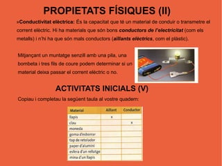 PROPIETATS FÍSIQUES (II)
»Conductivitat elèctrica: És la capacitat que té un material de conduir o transmetre el
corrent elèctric. Hi ha materials que són bons conductors de l’electricitat (com els
metalls) i n’hi ha que són mals conductors (aïllants elèctrics, com el plàstic).


Mitjançant un muntatge senzill amb una pila, una
bombeta i tres fils de coure podem determinar si un
material deixa passar el corrent elèctric o no.


                  ACTIVITATS INICIALS (V)
Copiau i completau la següent taula al vostre quadern:
 