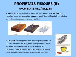 PROPIETATS FÍSIQUES (III)
                PROPIETATS MECÀNIQUES
» Duresa: És la resistència que presenten els materials a ser ratllats. Els
materials poden ser tous/blans o durs en funció de si, utilitzant altres materials
els podem ratllar amb més o menys facilitat.




» Tenacitat: És la capacitat d’un material per aguantar els
cops sense trencar-se. Si aguanta els cops sense trencar-
se, direm que és tenaç (per exemple: metall d'una
campana). En canvi, si rep un cop i es trenca amb facilitat
direm que fràgil (per exemple: un objecte de ceràmica)
 