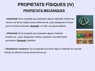 PROPIETATS FÍSIQUES (IV)
                    PROPIETATS MECÀNIQUES

 » Elasticitat: És la propietat que presenten alguns materials d’estirar-se
 i tornar a la forma original sense deformar-se, quan desapareix la força
 que la mantenia estirada. Exemple: un moll, una goma elàstica.


 » Plasticitat: És la propietat que presenten alguns materials
 d’estirar-se, i quan desapareix l'esforç, aparéixer una deformació
 permanent. Exemple: plastilina.


» Resistència mecànica: És la capacitat que tenen alguns materials de suportar
l’efecte de diferents forces sense trencar-se.
 