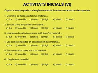 ACTIVITATS INICIALS (VI)
Copiau al vostre quadern el següent enunciat i contestau cadascun dels apartats

1. Un moble de fusta està fet d'un material...
 a) dur    b) tou o bla     c) tenaç   d) fràgil   e) elàstic   f) plàstic

2. El vidre d'una ampolla és un material...
 a) dur    b) tou o bla     c) tenaç   d) fràgil   e) elàstic   f) plàstic

3. Una tassa de café de ceràmica està feta d'un material...
 a) dur    b) tou o bla     c) tenaç   d) fràgil   e) elàstic   f) plàstic

4. Les cordes emprades en escalada són d'un material...
 a) dur    b) tou o bla     c) tenaç   d) fràgil   e) elàstic   f) plàstic

5. Els seients d'un cotxe són d'un material...
 a) dur    b) tou o bla     c) tenaç   d) fràgil   e) elàstic   f) plàstic

6. L'argila és un material...

 a) dur    b) tou o bla     c) tenaç   d) fràgil   e) elàstic   f) plàstic
 