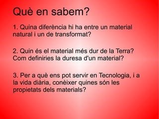Què en sabem?
1. Quina diferència hi ha entre un material
natural i un de transformat?

2. Quin és el material més dur de la Terra?
Com definiries la duresa d'un material?

3. Per a què ens pot servir en Tecnologia, i a
la vida diària, conèixer quines són les
propietats dels materials?
 