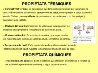 PROPIETATS TÈRMIQUES
» Conductivitat tèrmica: És la capacitat que tenen alguns materials per transmetre la
calor. Hi ha materials que són bon conductors de calor, deixen passar el calor. Exemples:
metalls. D'altres que són aïllants (no permeten el pas de la calor o ho fan molt poc).
Exemples: fusta i plàstic

» Dilatació tèrmica: És l’increment de volum que experimenten els
materials al augmentar la temperatura. El material és dilata.

» Contracció tèrmica: És la reducció de volum que experimenten
els materials quan disminueix la temperatura. El material és contrau.

» Temperatura de fusió: És la temperatura a la qual un material passa de
l’estat sòlid a l’estat líquid. Aquesta temperatura s’anomena punt de fusió.

                     PROPIETATS QUÍMIQUES
  » Resistència a la corrosió: És la resistència que ofereixen els materials a rovellar-se
  per acció de l’aigua (humitat ambient), o algun producte químic.
 