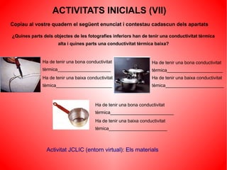 ACTIVITATS INICIALS (VII)
Copiau al vostre quadern el següent enunciat i contestau cadascun dels apartats

¿Quines parts dels objectes de les fotografies inferiors han de tenir una conductivitat tèrmica
                     alta i quines parts una conductivitat tèrmica baixa?


              Ha de tenir una bona conductivitat                    Ha de tenir una bona conductivitat
              tèrmica_____________________                          tèrmica______________________
              Ha de tenir una baixa conductivitat                   Ha de tenir una baixa conductivitat
              tèmica______________________                          tèmica_______________________



                                        Ha de tenir una bona conductivitat
                                        tèrmica_________________________
                                        Ha de tenir una baixa conductivitat
                                        tèmica_______________________



                Activitat JCLIC (entorn virtual): Els materials
 