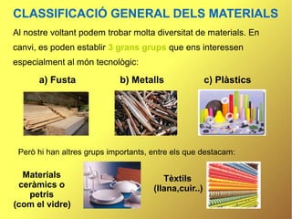 CLASSIFICACIÓ GENERAL DELS MATERIALS
Al nostre voltant podem trobar molta diversitat de materials. En
canvi, es poden establir 3 grans grups que ens interessen
especialment al món tecnològic:

      a) Fusta               b) Metalls                c) Plàstics




 Però hi han altres grups importants, entre els que destacam:

  Materials                              Tèxtils
 ceràmics o                           (llana,cuir..)
   petris
(com el vidre)
 