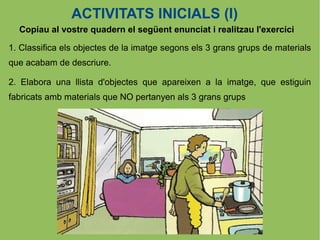 ACTIVITATS INICIALS (I)
  Copiau al vostre quadern el següent enunciat i realitzau l'exercici

1. Classifica els objectes de la imatge segons els 3 grans grups de materials
que acabam de descriure.

2. Elabora una llista d'objectes que apareixen a la imatge, que estiguin
fabricats amb materials que NO pertanyen als 3 grans grups
 