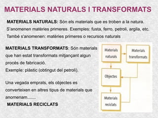 MATERIALS NATURALS I TRANSFORMATS
MATERIALS NATURALS: Són els materials que es troben a la natura.
S’anomenen matèries primeres. Exemples: fusta, ferro, petroli, argila, etc.
També s'anomenen: matèries primeres o recursos naturals

MATERIALS TRANSFORMATS: Són materials
que han estat transformats mitjançant algun
procés de fabricació.
Exemple: plàstic (obtingut del petroli).

Una vegada emprats, els objectes es
converteixen en altres tipus de materials que
anomenam.......
MATERIALS RECICLATS
 