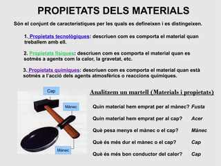 PROPIETATS DELS MATERIALS
Són el conjunt de característiques per les quals es defineixen i es distingeixen.

    1. Propietats tecnològiques: descriuen com es comporta el material quan
    treballem amb ell.

    2. Propietats físiques: descriuen com es comporta el material quan es
    sotmès a agents com la calor, la gravetat, etc.

    3. Propietats químiques: descriuen com es comporta el material quan està
    sotmès a l’acció dels agents atmosfèrics o reaccions químiques.


              Cap               Analitzem un martell (Materials i propietats)

                       Mànec     Quin material hem emprat per al mànec? Fusta

                                 Quin material hem emprat per al cap?       Acer

                                 Què pesa menys el mànec o el cap?          Mànec

                                 Què és més dur el mànec o el cap?          Cap
                    Mànec
                                 Què és més bon conductor del calor?        Cap
 