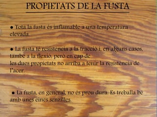 ● Tota la fusta és inflamable a una temperatura
elevada.
● La fusta té resistència a la tracció i, en alguns casos,
també a la flexió, però en cap de
les dues propietats no arriba a tenir la resistència de
l’acer.
● La fusta, en general, no és prou dura. Es treballa bé
amb unes eines senzilles.
PROPIETATS DE LA FUSTA
 