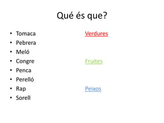 Qué és que?
•   Tomaca          Verdures
•   Pebrera
•   Meló
•   Congre          Fruites
•   Penca
•   Perelló
•   Rap             Peixos
•   Sorell
 