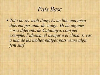 País Basc Tot i no ser molt lluny, és un lloc una mica diferent per anar de viatge. Hi ha algunes coses diferents de Catalunya, com per exemple, l’idioma, el menjar o el clima. si vas a una de les moltes platges pots veure algú fent surf  
