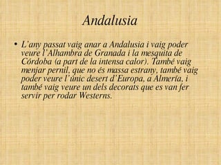 Andalusia L’any passat vaig anar a Andalusia i vaig poder veure l’Alhambra de Granada i la mesquita de Córdoba (a part de la intensa calor). També vaig menjar pernil, que no és massa estrany, també vaig poder veure l’únic desert d’Europa, a Almería, i també vaig veure un dels decorats que es van fer servir per rodar Westerns. 