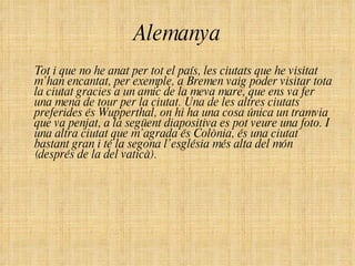 Alemanya Tot i que no he anat per tot el país, les ciutats que he visitat m’han encantat, per exemple, a Bremen vaig poder visitar tota la ciutat gracies a un amic de la meva mare, que ens va fer una mena de tour per la ciutat. Una de les altres ciutats preferides és Wupperthal, on hi ha una cosa única un tramvia que va penjat, a la següent diapositiva es pot veure una foto. I una altra ciutat que m’agrada és Colònia, és una ciutat bastant gran i té la segona l’església més alta del món (després de la del vaticà). 