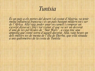 Tunísia És un país a els portes del desert i al costat d’Algèria, va tenir molta influència francesa i és un país bastant modern tot i ser de l’Africa. Allà vaig poder anar en camell i comprar un escorpí dissecat i fins i tot visitar el que va ser un decorat d’una de les pel·lícules de “Star Wars”, a casa tinc una ampolla que conté sorra d’aquell decorat. Allà, vaig beure un dels millors tes de menta de l’illa de Djerba, que està situada a uns quilometres de la costa de Tunísia  
