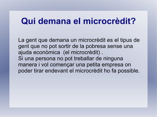 Qui demana el microcrèdit?

La gent que demana un microcrèdit es el tipus de
gent que no pot sortir de la pobresa sense una
ajuda econòmica (el microcrèdit) .
Si una persona no pot treballar de ninguna
manera i vol començar una petita empresa on
poder tirar endevant el microcrèdit ho fa possible.
 