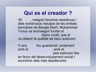 Qui es el creador ?

 El 1976, malgrat l'enorme resistència i
dels nombrosos rebutjos de les entitats
bancàries de Bangla Desh, Muhammad
Yunus va aconseguir fundar el
Banc Grameen (banc rural), que el 1983
va obtenir la qualitat de banc autònom
                                     .




 L'any 2006 fou guardonat, juntament
amb el Banc Grameen, amb el
Premi Nobel de la Pau pels esforços fets
en favor del desenvolupament social i
econòmic dels més desafavorits.
 