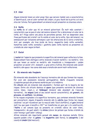 3.5 Color

Alguns minerals tenen un color propi típic que serveix també com a característica
d'identificació, com el color vermell del cinabri, el groc llautó de la pirita o el verd
oliva de l'olivina. Però generalment un mineral es pot presentar en diversos colors.

3.6 Ratlla
La ratlla és el color que té un mineral polvoritzat. És molt més constant i
característic que no pas el color del mateix mineral. Per a determinar el color de la
ratlla, se'l frega sobre una placa de porcellana porosa. Així es desprenen unes
fines partícules del cristall i es fa visible el color de la ratlla, típic del mineral i no
emmascarat per inclusions estranyes o per les alteracions de la xarxa cristal·lina.
Així, per exemple, els tres òxids de ferro: magnetita (amb ratlla vermella),
hematites (amb ratlla vermella) i goethita (amb ratlla marró) es presenten en
cristalls de color negre brillant.

3.7 Esclat

L'esclat és l'aspecte que presenta la superfície del mineral quan reflecteix la llum.
Essencialment hom distingeix entre minerals d'esclat metàl·lic i no metàl·lic. tots
els que tenen un esclat no metàl·lic són translúcids o transparents i poden
presentar un esclat vitri, diamantí, o gras entre d'altres. Els minerals amb esclat
metàl·lic són opacs i les cares dels seus cristalls són sovint molt reflectores.

4   Els minerals més freqüents

Els minerals més abundants de l'escorça terrestre són els que formen les roques.
Per això són anomenats minerals petrogenètics. Molts d'aquests minerals
s'exploten perquè són primeres matèries per a la indústria.
Els silicats són els minerals més abundants i formen part de la majoria de les
roques. Entre els silicats destaca el quars (que presenta varietats de diversos
colors, blanc, rosat,..), el feldespat (mineral més abundant de l'escorça
terrestre) , les miques (amb el seu esclat nacrat característic), els granats, els
piroxens, els amfíbols i les olivines.
Hi ha roques originades a la superfície terrestre, que contenen minerals formats
per precipitació, alguns d'aquests minerals són la calcita (que forma les roques
calcàries i es pot reconèixer per la reacció amb l'àcid clorhídric), el guix (mineral
molt tou que quan s'escalfa a 110 º es transforma en guix per a la construcció),
l'halita o sal comuna (que es presenta en cristalls cúbics de color blanc,
transparents i de gust salat) i la silvina (clorur de potassi que forma cristalls de
color taronja i gust salat i amarg).
Altres minerals són importants perquè són menes de diversos metalls. Entre
aquests podem citar: la galena i la magnetita (del ferro), la calcopirita ( del
coure) el cinabri (del mercuri).
 