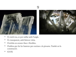 9
• És molt tou, es pot ratllar amb l’ungla.
• És transparent, amb lluïssor vítria.
• S’exfolia en escates fines i flexibles.
• S'utilitza per fer les barretes per escriure a la pissarra. També en la
construcció.
• GUIX
 