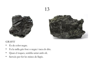 13
GRAFIT
• És de color negre.
• Fa la ratlla gris fosc o negre i taca els dits.
• Quan el toques, sembla untat amb oli.
• Serveix per fer les mines de llapis.
 