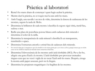 Pràctica al laboratori
• Renta’t les mans abans de començar i quan hagis acabat la pràctica.
• Mentre duri la pràctica, no et toquis mai la cara amb les mans.
• Amb l’ungla, una navalla i un tros de vidre, determina la duresa de cadascuna de les
mostres, segons la taula de Mohs.
• Determina la brillantor de cada mostra i classifica-la segons sigui vítria, metàl·lica,
sedosa o mat.
• Ratlla una placa de porcellana porosa blanca amb cadascun dels minerals i
determina el color de la ratlla.
• Determina la transparència de cada mineral i classifica’ls en transparents,
translúcids o opacs.
• Determina l’estructura amorfa o cristal·lina de cadascun dels minerals.
• Fes servir la lupa per a assegurar-te que els cristalls no són massa petits per a ser vistos a ull nu, perquè encara que en molts
casos no ho sembli la majoria de minerals tenen estructura cristal·lina.
• Determina l’efervescència de les mostres amb àcid clorhídric (HCl). Per a fer-ho,
afegeix una gota d’àcid a la mostra. L’àcid clorhídric por provocar cremades:
tingues cura que no vessi i vigila de no tocar l’àcid amb les mans. Després, eixuga
la mostra amb paper assecant, però no la freguis.
• Determina les propietats magnètiques i la fragilitat de les mostres.
 