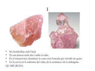 1
• No bombolleja amb l’àcid
• Té una duresa molt alta i ratlla el vidre
• És el mineral més abundant: la sorra està formada per cristalls de quars.
• Es fa servir en la indústria del vidre, de la ceràmica i de la rellotgeria.
QUARS (ROSA)
 