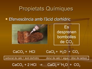 Propietats Químiques Efervescència amb l’àcid clorhídric CaCO 3  +  HCl  CaCl 2  +  H 2 O  +  CO 2 carbonat de calci + àcid clorhídric  clorur de calci + aigua + diòxi de carboni CaCO 3  + 2 HCl  =  CaCl 2  +  H 2 O  +  CO 2 Es desprenen bombolles de CO 2 