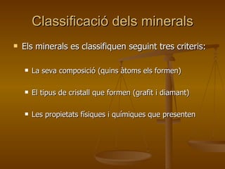 Classificació dels minerals Els minerals es classifiquen seguint tres criteris: La seva composició (quins àtoms els formen) El tipus de cristall que formen (grafit i diamant) Les propietats físiques i químiques que presenten 