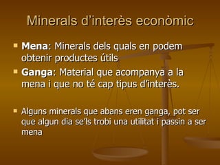 Minerals d’interès econòmic Mena : Minerals dels quals en podem obtenir productes útils Ganga : Material que acompanya a la mena i que no té cap tipus d’interès. Alguns minerals que abans eren ganga, pot ser que algun dia se’ls trobi una utilitat i passin a ser mena 