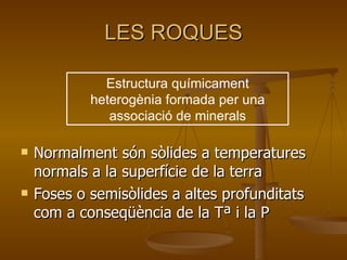 LES ROQUES Normalment són sòlides a temperatures normals a la superfície de la terra Foses o semisòlides a altes profunditats com a conseqüència de la Tª i la P Estructura químicament heterogènia formada per una associació de minerals 