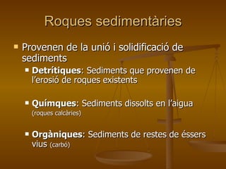 Roques sedimentàries Provenen de la unió i solidificació de sediments Detrítiques : Sediments que provenen de l’erosió de roques existents Químques : Sediments dissolts en l’aigua (roques calcàries) Orgàniques : Sediments de restes de éssers vius  (carbó) 