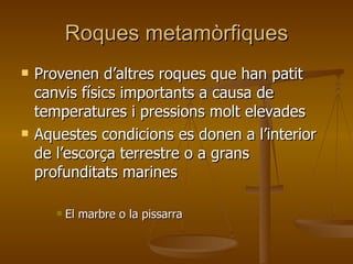 Roques metamòrfiques Provenen d’altres roques que han patit canvis físics importants a causa de temperatures i pressions molt elevades Aquestes condicions es donen a l’interior de l’escorça terrestre o a grans profunditats marines El marbre o la pissarra 