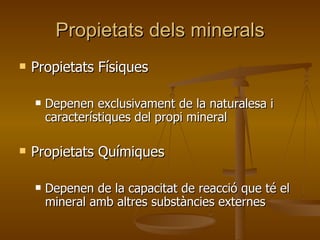 Propietats dels minerals Propietats Físiques Depenen exclusivament de la naturalesa i característiques del propi mineral Propietats Químiques Depenen de la capacitat de reacció que té el mineral amb altres substàncies externes 